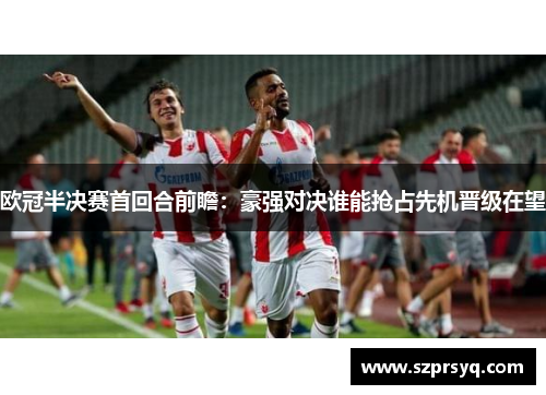 欧冠半决赛首回合前瞻：豪强对决谁能抢占先机晋级在望